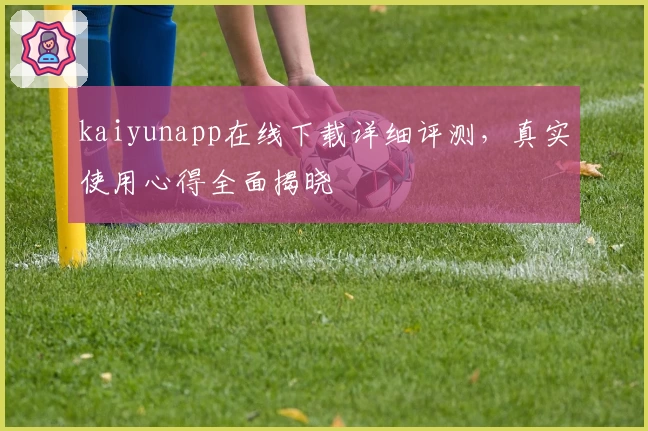 kaiyunapp在线下载详细评测，真实使用心得全面揭晓