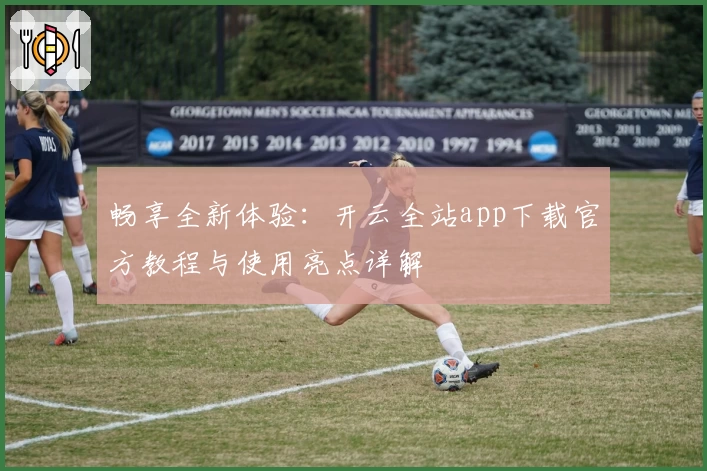 畅享全新体验：开云全站app下载官方教程与使用亮点详解