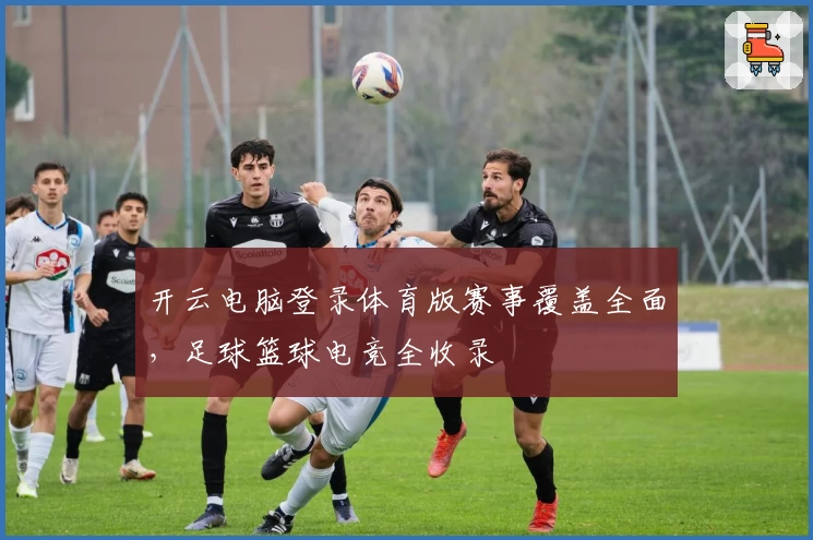 开云电脑登录体育版赛事覆盖全面，足球篮球电竞全收录