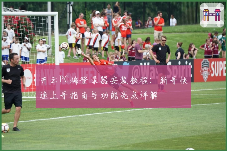 开云PC端登录器安装教程：新手快速上手指南与功能亮点详解