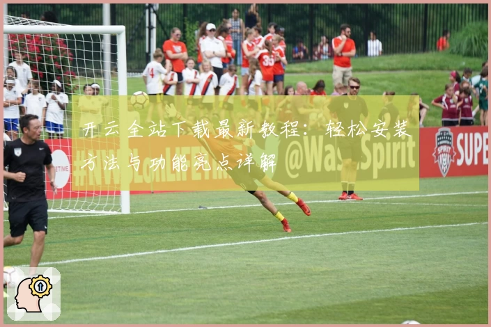 开云全站下载最新教程：轻松安装方法与功能亮点详解