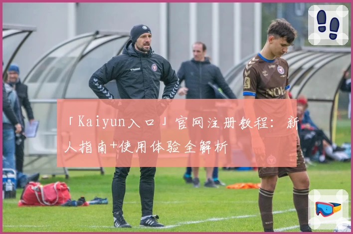 「Kaiyun入口」官网注册教程：新人指南+使用体验全解析