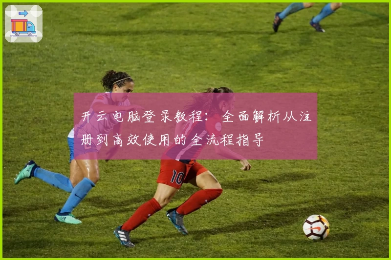 开云电脑登录教程：全面解析从注册到高效使用的全流程指导
