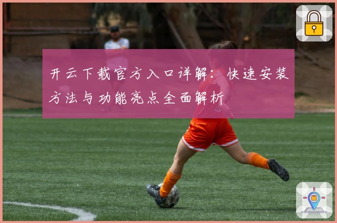 开云下载官方入口详解：快速安装方法与功能亮点全面解析