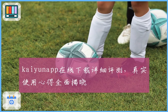 kaiyunapp在线下载详细评测,真实使用心得全面揭晓