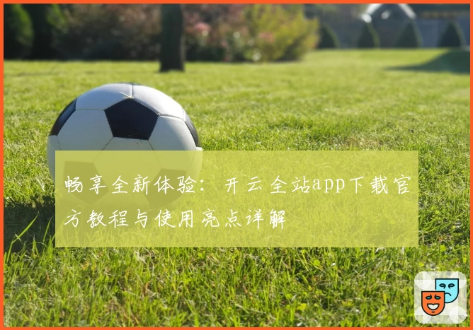 畅享全新体验：开云全站app下载官方教程与使用亮点详解